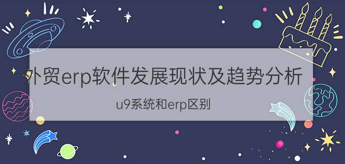 外贸erp软件发展现状及趋势分析 u9系统和erp区别？